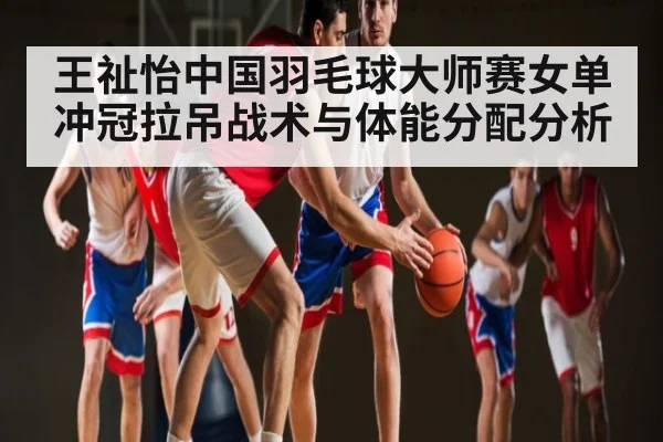 王祉怡中国羽毛球大师赛女单冲冠拉吊战术与体能分配分析