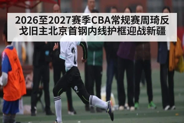2026至2027赛季CBA常规赛周琦反戈旧主北京首钢内线护框迎战新疆